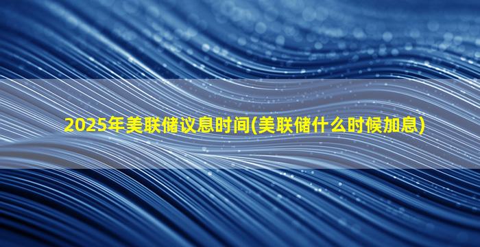 2025年美联储议息时间(美联储什么时候加息)