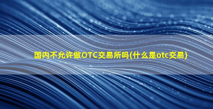 国内不允许做OTC交易所吗(什么是otc交易)